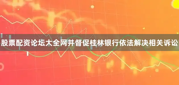 股票配资论坛大全网并督促桂林银行依法解决相关诉讼
