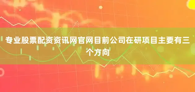 专业股票配资资讯网官网目前公司在研项目主要有三个方向