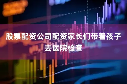 股票配资公司配资家长们带着孩子去医院检查