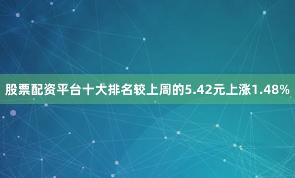 股票配资平台十大排名较上周的5.42元上涨1.48%