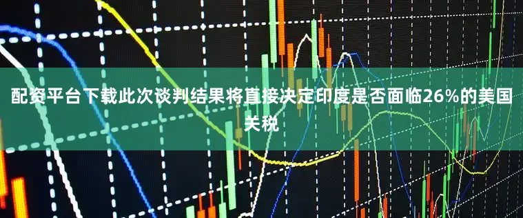 配资平台下载此次谈判结果将直接决定印度是否面临26%的美国关税