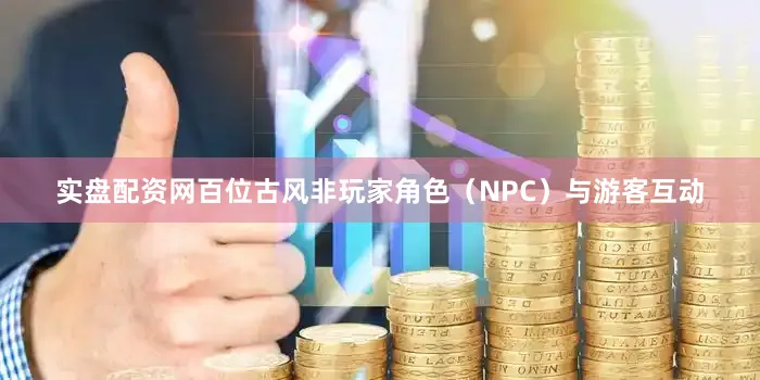 实盘配资网百位古风非玩家角色（NPC）与游客互动