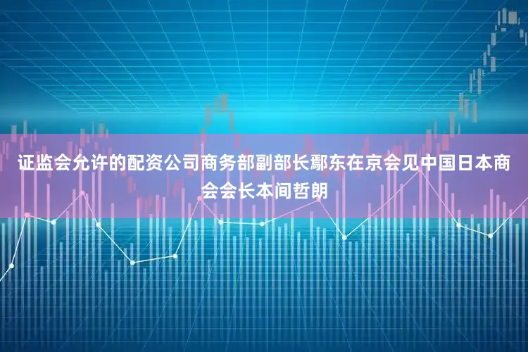 证监会允许的配资公司商务部副部长鄢东在京会见中国日本商会会长本间哲朗