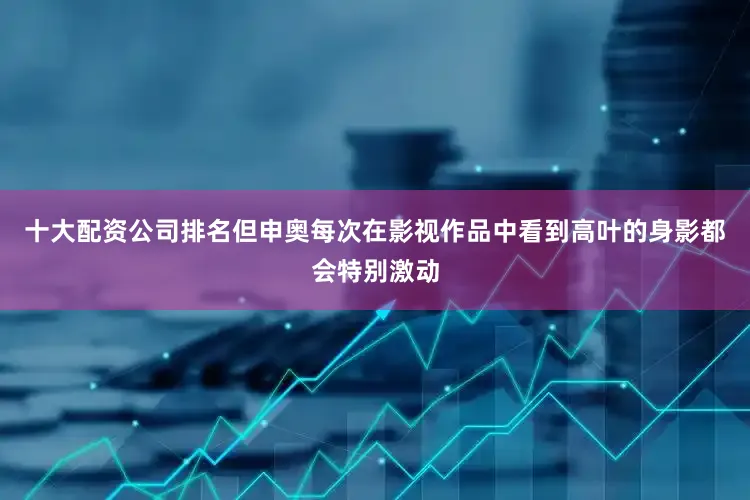 十大配资公司排名但申奥每次在影视作品中看到高叶的身影都会特别激动