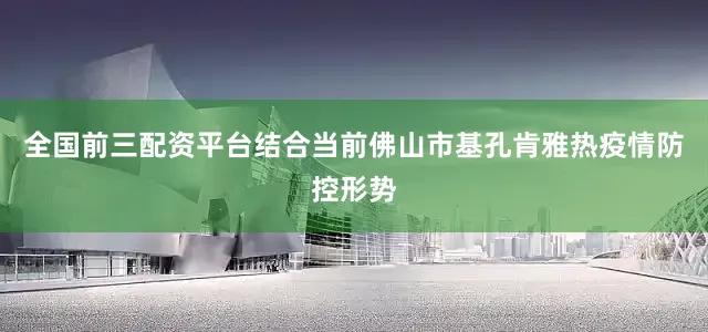 全国前三配资平台结合当前佛山市基孔肯雅热疫情防控形势