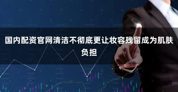 国内配资官网清洁不彻底更让妆容残留成为肌肤负担
