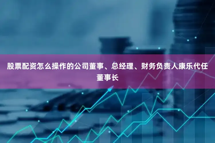 股票配资怎么操作的公司董事、总经理、财务负责人康乐代任董事长