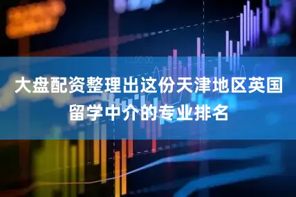 大盘配资整理出这份天津地区英国留学中介的专业排名