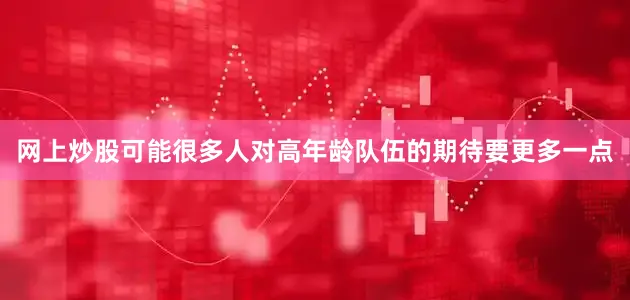 网上炒股可能很多人对高年龄队伍的期待要更多一点