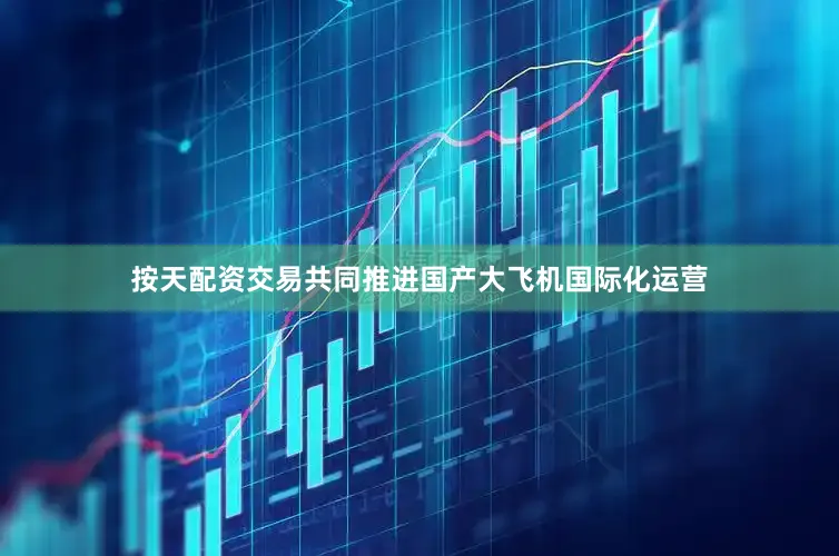 按天配资交易共同推进国产大飞机国际化运营