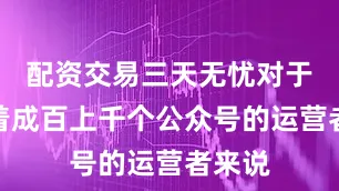配资交易三天无忧对于管理着成百上千个公众号的运营者来说